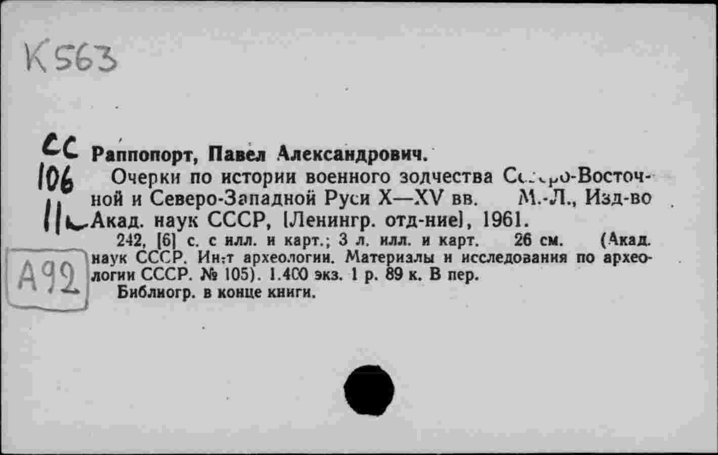 ﻿К 963
і АЗІ
ce Раппопорт, Павел Александрович.
І06 Очерки по истории военного зодчества Сс.чно-Восточ-Пной и Северо-Западной Руси X—XV вв. М.-Л., Изд-во <,Акад. наук СССР, [Ленингр. отд-ние], 1961.
242, [6] с. с илл. и карт.; 3 л. илл. и карт. 26 см. (Акад, наук СССР. Ин:т археологии. Материалы и исследования по археологии СССР. № 105). 1.400 экз. 1 р. 89 к. В пер.
Библиогр. в конце книги.